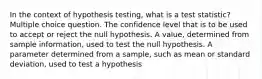 In the context of hypothesis testing, what is a test statistic? Multiple choice question. The confidence level that is to be used to accept or reject the null hypothesis. A value, determined from sample information, used to test the null hypothesis. A parameter determined from a sample, such as mean or standard deviation, used to test a hypothesis