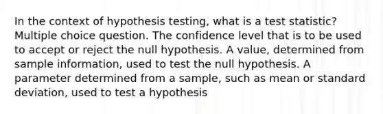 In the context of hypothesis testing, what is a test statistic? Multiple choice question. The confidence level that is to be used to accept or reject the null hypothesis. A value, determined from sample information, used to test the null hypothesis. A parameter determined from a sample, such as mean or standard deviation, used to test a hypothesis