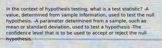 In the context of hypothesis testing, what is a test statistic? -A value, determined from sample information, used to test the null hypothesis. -A parameter determined from a sample, such as mean or standard deviation, used to test a hypothesis -The confidence level that is to be used to accept or reject the null hypothesis.