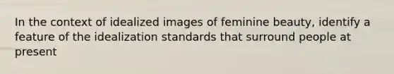 In the context of idealized images of feminine beauty, identify a feature of the idealization standards that surround people at present