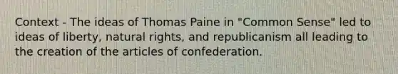 Context - The ideas of Thomas Paine in "Common Sense" led to ideas of liberty, natural rights, and republicanism all leading to the creation of the articles of confederation.