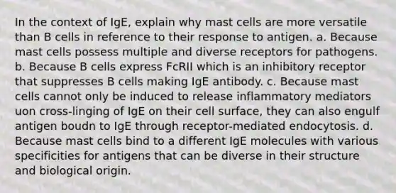 In the context of IgE, explain why mast cells are more versatile than B cells in reference to their response to antigen. a. Because mast cells possess multiple and diverse receptors for pathogens. b. Because B cells express Fc RII which is an inhibitory receptor that suppresses B cells making IgE antibody. c. Because mast cells cannot only be induced to release inflammatory mediators uon cross-linging of IgE on their cell surface, they can also engulf antigen boudn to IgE through receptor-mediated endocytosis. d. Because mast cells bind to a different IgE molecules with various specificities for antigens that can be diverse in their structure and biological origin.