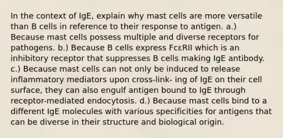 In the context of IgE, explain why mast cells are more versatile than B cells in reference to their response to antigen. a.) Because mast cells possess multiple and diverse receptors for pathogens. b.) Because B cells express FcεRII which is an inhibitory receptor that suppresses B cells making IgE antibody. c.) Because mast cells can not only be induced to release inflammatory mediators upon cross-link- ing of IgE on their cell surface, they can also engulf antigen bound to IgE through receptor-mediated endocytosis. d.) Because mast cells bind to a different IgE molecules with various specificities for antigens that can be diverse in their structure and biological origin.