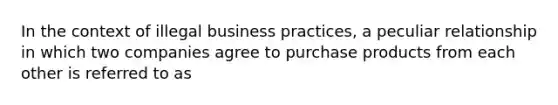 In the context of illegal business practices, a peculiar relationship in which two companies agree to purchase products from each other is referred to as