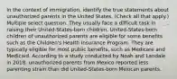 In the context of immigration, identify the true statements about unauthorized parents in the United States. (Check all that apply.) Multiple select question. They usually face a difficult task in raising their United-States-born children. United-States-born children of unauthorized parents are eligible for some benefits such as the Children's Health Insurance Program. They are typically eligible for most public benefits, such as Medicare and Medicaid. According to a study conducted by Noah and Landale in 2018, unauthorized parents from Mexico reported less parenting strain than did United-States-born Mexican parents.