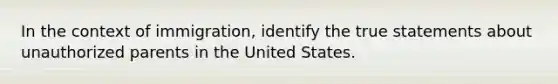 In the context of immigration, identify the true statements about unauthorized parents in the United States.