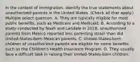 In the context of immigration, identify the true statements about unauthorized parents in the United States. (Check all that apply.) Multiple select question. A. They are typically eligible for most public benefits, such as Medicare and Medicaid. B. According to a study conducted by Noah and Landale in 2018, unauthorized parents from Mexico reported less parenting strain than did United-States-born Mexican parents. C. United-States-born children of unauthorized parents are eligible for some benefits such as the Children's Health Insurance Program. D. They usually face a difficult task in raising their United-States-born children.