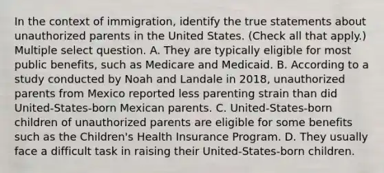 In the context of immigration, identify the true statements about unauthorized parents in the United States. (Check all that apply.) Multiple select question. A. They are typically eligible for most public benefits, such as Medicare and Medicaid. B. According to a study conducted by Noah and Landale in 2018, unauthorized parents from Mexico reported less parenting strain than did United-States-born Mexican parents. C. United-States-born children of unauthorized parents are eligible for some benefits such as the Children's Health Insurance Program. D. They usually face a difficult task in raising their United-States-born children.