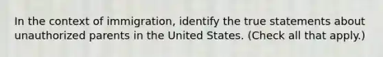 In the context of immigration, identify the true statements about unauthorized parents in the United States. (Check all that apply.)