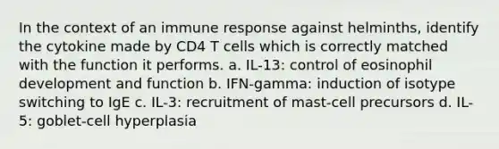 In the context of an immune response against helminths, identify the cytokine made by CD4 T cells which is correctly matched with the function it performs. a. IL-13: control of eosinophil development and function b. IFN-gamma: induction of isotype switching to IgE c. IL-3: recruitment of mast-cell precursors d. IL-5: goblet-cell hyperplasia