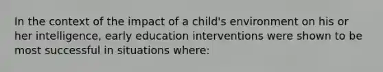 In the context of the impact of a child's environment on his or her intelligence, early education interventions were shown to be most successful in situations where: