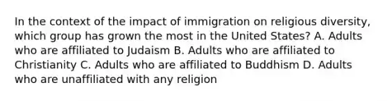 In the context of the impact of immigration on religious diversity, which group has grown the most in the United States? A. Adults who are affiliated to Judaism B. Adults who are affiliated to Christianity C. Adults who are affiliated to Buddhism D. Adults who are unaffiliated with any religion