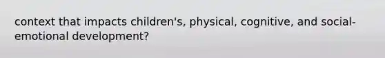 context that impacts children's, physical, cognitive, and social-emotional development?