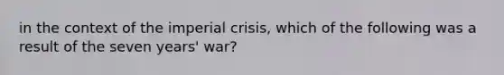 in the context of the imperial crisis, which of the following was a result of the seven years' war?