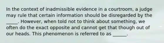 In the context of inadmissible evidence in a courtroom, a judge may rule that certain information should be disregarded by the _____. However, when told not to think about something, we often do the exact opposite and cannot get that though out of our heads. This phenomenon is referred to as ______.