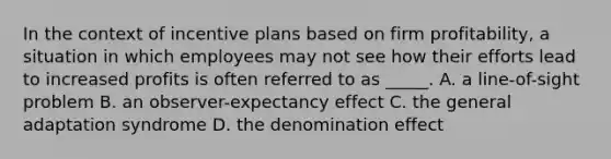 In the context of incentive plans based on firm profitability, a situation in which employees may not see how their efforts lead to increased profits is often referred to as _____. A. a line-of-sight problem B. an observer-expectancy effect C. the general adaptation syndrome D. the denomination effect