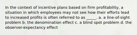 In the context of incentive plans based on firm profitability, a situation in which employees may not see how their efforts lead to increased profits is often referred to as _____. a. a line-of-sight problem b. the denomination effect c. a blind spot problem d. the observer-expectancy effect