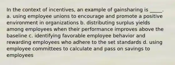 In the context of incentives, an example of gainsharing is _____. a. using employee unions to encourage and promote a positive environment in organizations b. distributing surplus yields among employees when their performance improves above the baseline c. identifying favorable employee behavior and rewarding employees who adhere to the set standards d. using employee committees to calculate and pass on savings to employees