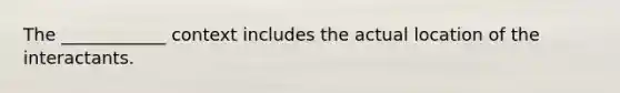 The ____________ context includes the actual location of the interactants.