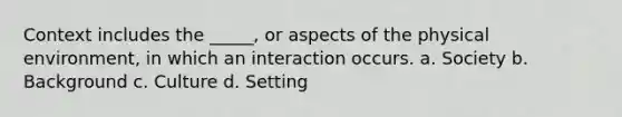 Context includes the _____, or aspects of the physical environment, in which an interaction occurs. a. Society b. Background c. Culture d. Setting