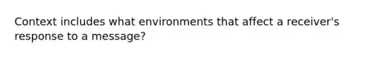 Context includes what environments that affect a receiver's response to a message?