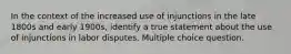 In the context of the increased use of injunctions in the late 1800s and early 1900s, identify a true statement about the use of injunctions in labor disputes. Multiple choice question.