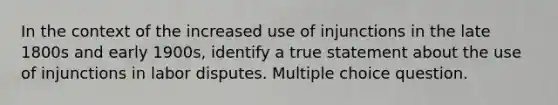 In the context of the increased use of injunctions in the late 1800s and early 1900s, identify a true statement about the use of injunctions in labor disputes. Multiple choice question.