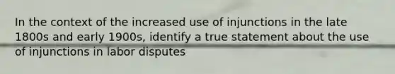 In the context of the increased use of injunctions in the late 1800s and early 1900s, identify a true statement about the use of injunctions in labor disputes