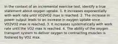 In the context of an incremental exercise test, identify a true statement about oxygen uptake. 1. It increases exponentially with work rate until VO2VO2 max is reached. 2. The increase in power output leads to an increase in oxygen uptake once VO2VO2 max is reached. 3. It increases systematically with work rate until the VO2 max is reached. 4. The ability of the oxygen transport system to deliver oxygen to contracting muscles is fostered by VO2 max.