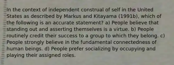 In the context of independent construal of self in the United States as described by Markus and Kitayama (1991b), which of the following is an accurate statement? a) People believe that standing out and asserting themselves is a virtue. b) People routinely credit their success to a group to which they belong. c) People strongly believe in the fundamental connectedness of human beings. d) People prefer socializing by occupying and playing their assigned roles.