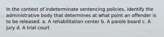 In the context of indeterminate sentencing policies, identify the administrative body that determines at what point an offender is to be released. a. A rehabilitation center b. A parole board c. A jury d. A trial court