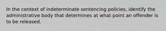 In the context of indeterminate sentencing policies, identify the administrative body that determines at what point an offender is to be released.