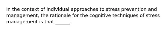 In the context of individual approaches to stress prevention and management, the rationale for the cognitive techniques of stress management is that ______.