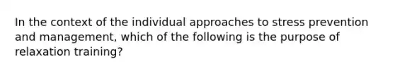 In the context of the individual approaches to stress prevention and management, which of the following is the purpose of relaxation training?