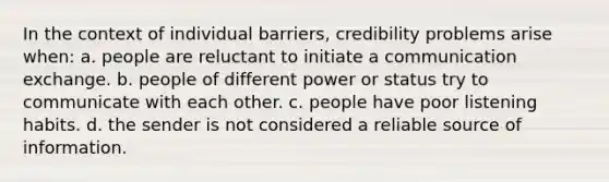 In the context of individual barriers, credibility problems arise when: a. people are reluctant to initiate a communication exchange. b. people of different power or status try to communicate with each other. c. people have poor listening habits. d. the sender is not considered a reliable source of information.