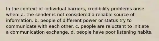 In the context of individual barriers, credibility problems arise when: a. the sender is not considered a reliable source of information. b. people of different power or status try to communicate with each other. c. people are reluctant to initiate a communication exchange. d. people have poor listening habits.