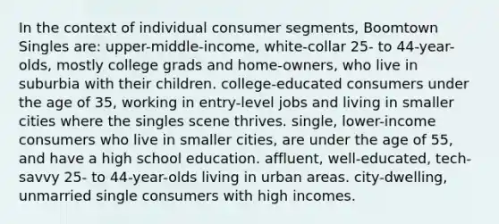 In the context of individual consumer segments, Boomtown Singles are: upper-middle-income, white-collar 25- to 44-year-olds, mostly college grads and home-owners, who live in suburbia with their children. college-educated consumers under the age of 35, working in entry-level jobs and living in smaller cities where the singles scene thrives. single, lower-income consumers who live in smaller cities, are under the age of 55, and have a high school education. affluent, well-educated, tech-savvy 25- to 44-year-olds living in urban areas. city-dwelling, unmarried single consumers with high incomes.