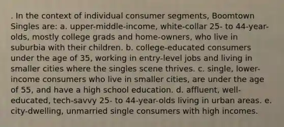 . In the context of individual consumer segments, Boomtown Singles are: a. upper-middle-income, white-collar 25- to 44-year-olds, mostly college grads and home-owners, who live in suburbia with their children. b. college-educated consumers under the age of 35, working in entry-level jobs and living in smaller cities where the singles scene thrives. c. single, lower-income consumers who live in smaller cities, are under the age of 55, and have a high school education. d. affluent, well-educated, tech-savvy 25- to 44-year-olds living in urban areas. e. city-dwelling, unmarried single consumers with high incomes.