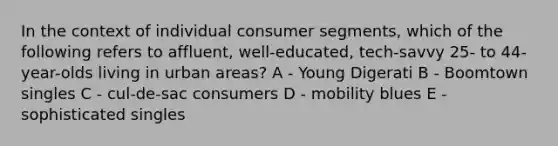 In the context of individual consumer segments, which of the following refers to affluent, well-educated, tech-savvy 25- to 44-year-olds living in urban areas? A - Young Digerati B - Boomtown singles C - cul-de-sac consumers D - mobility blues E - sophisticated singles