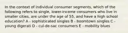 In the context of individual consumer segments, which of the following refers to single, lower-income consumers who live in smaller cities, are under the age of 55, and have a high school education? A - sophisticated singles B - boomtown singles C - young digerati D - cul-de-sac consumers E - mobility blues