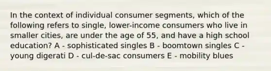 In the context of individual consumer segments, which of the following refers to single, lower-income consumers who live in smaller cities, are under the age of 55, and have a high school education? A - sophisticated singles B - boomtown singles C - young digerati D - cul-de-sac consumers E - mobility blues