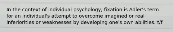 In the context of individual psychology, fixation is Adler's term for an individual's attempt to overcome imagined or real inferiorities or weaknesses by developing one's own abilities. t/f