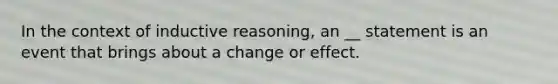 In the context of inductive reasoning, an __ statement is an event that brings about a change or effect.