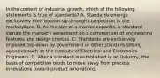 In the context of industrial growth, which of the following statements is true of standards? A. Standards emerge exclusively from bottom-up through competition in the marketplace. B. As the size of a market expands, a standard signals the market's agreement on a common set of engineering features and design choices. C. Standards are exclusively imposed top-down by government or other standard-setting agencies such as the Institute of Electrical and Electronics Engineers. D. After a standard is established in an industry, the basis of competition tends to move away from process innovations toward product innovations.