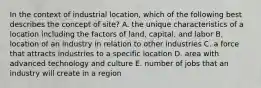 In the context of industrial location, which of the following best describes the concept of site? A. the unique characteristics of a location including the factors of land, capital, and labor B. location of an industry in relation to other industries C. a force that attracts industries to a specific location D. area with advanced technology and culture E. number of jobs that an industry will create in a region