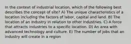 In the context of industrial location, which of the following best describes the concept of site? A) The unique characteristics of a location including the factors of labor, capital and land. B) The location of an industry in relation to other industries. C) A force that attracts industries to a specific location. D) An area with advanced technology and culture. E) The number of jobs that an industry will create in a region