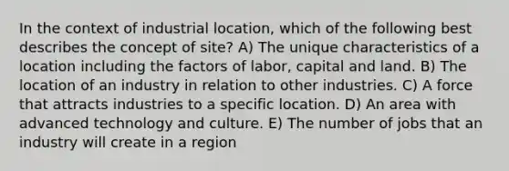 In the context of industrial location, which of the following best describes the concept of site? A) The unique characteristics of a location including the factors of labor, capital and land. B) The location of an industry in relation to other industries. C) A force that attracts industries to a specific location. D) An area with advanced technology and culture. E) The number of jobs that an industry will create in a region