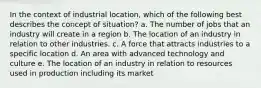 In the context of industrial location, which of the following best describes the concept of situation? a. The number of jobs that an industry will create in a region b. The location of an industry in relation to other industries. c. A force that attracts industries to a specific location d. An area with advanced technology and culture e. The location of an industry in relation to resources used in production including its market