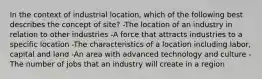 In the context of industrial location, which of the following best describes the concept of site? -The location of an industry in relation to other industries -A force that attracts industries to a specific location -The characteristics of a location including labor, capital and land -An area with advanced technology and culture -The number of jobs that an industry will create in a region