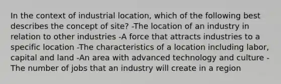 In the context of industrial location, which of the following best describes the concept of site? -The location of an industry in relation to other industries -A force that attracts industries to a specific location -The characteristics of a location including labor, capital and land -An area with advanced technology and culture -The number of jobs that an industry will create in a region